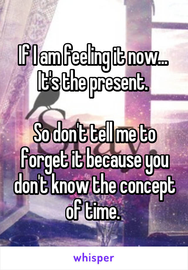 If I am feeling it now... 
It's the present. 

So don't tell me to forget it because you don't know the concept of time. 