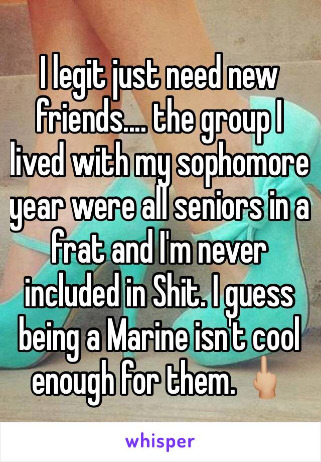 I legit just need new friends.... the group I lived with my sophomore year were all seniors in a frat and I'm never included in Shit. I guess being a Marine isn't cool enough for them. 🖕🏼