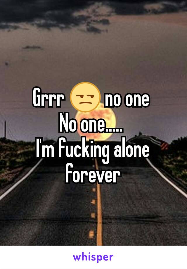 Grrr 😒 no one 
No one..... 
I'm fucking alone forever