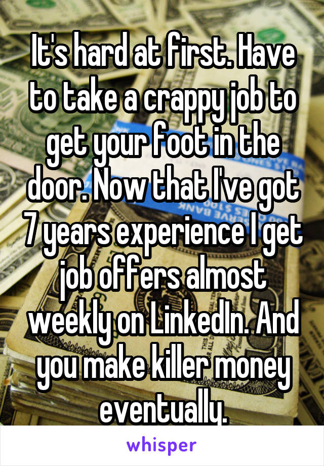 It's hard at first. Have to take a crappy job to get your foot in the door. Now that I've got 7 years experience I get job offers almost weekly on LinkedIn. And you make killer money eventually.