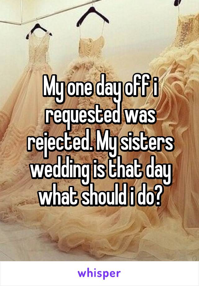 My one day off i requested was rejected. My sisters wedding is that day what should i do?