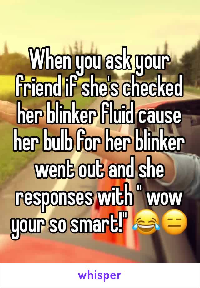 When you ask your friend if she's checked her blinker fluid cause her bulb for her blinker went out and she responses with " wow your so smart!" 😂😑