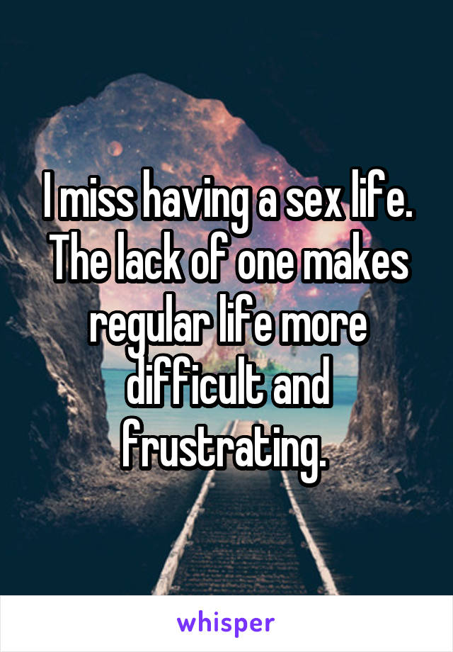 I miss having a sex life. The lack of one makes regular life more difficult and frustrating. 