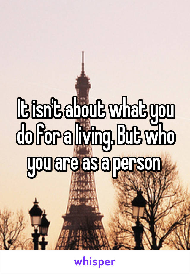 It isn't about what you do for a living. But who you are as a person 