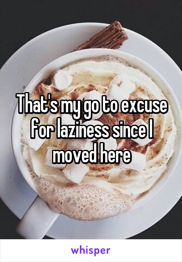 That's my go to excuse for laziness since I moved here