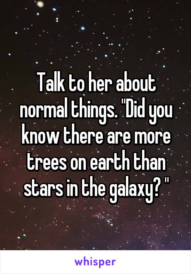 Talk to her about normal things. "Did you know there are more trees on earth than stars in the galaxy? "