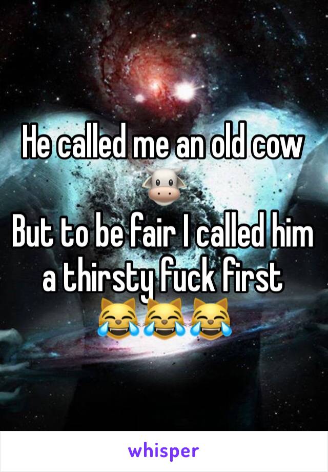 He called me an old cow 🐮 
But to be fair I called him a thirsty fuck first
😹😹😹