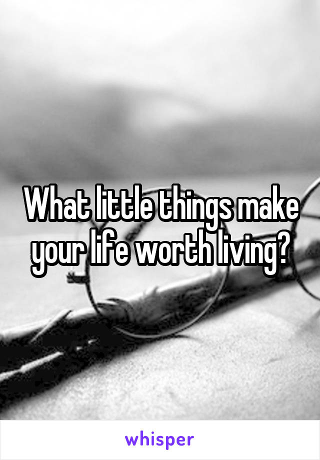 What little things make your life worth living?