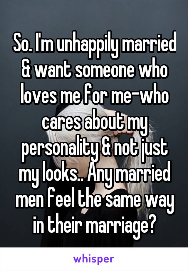 So. I'm unhappily married & want someone who loves me for me-who cares about my personality & not just my looks.. Any married men feel the same way in their marriage?