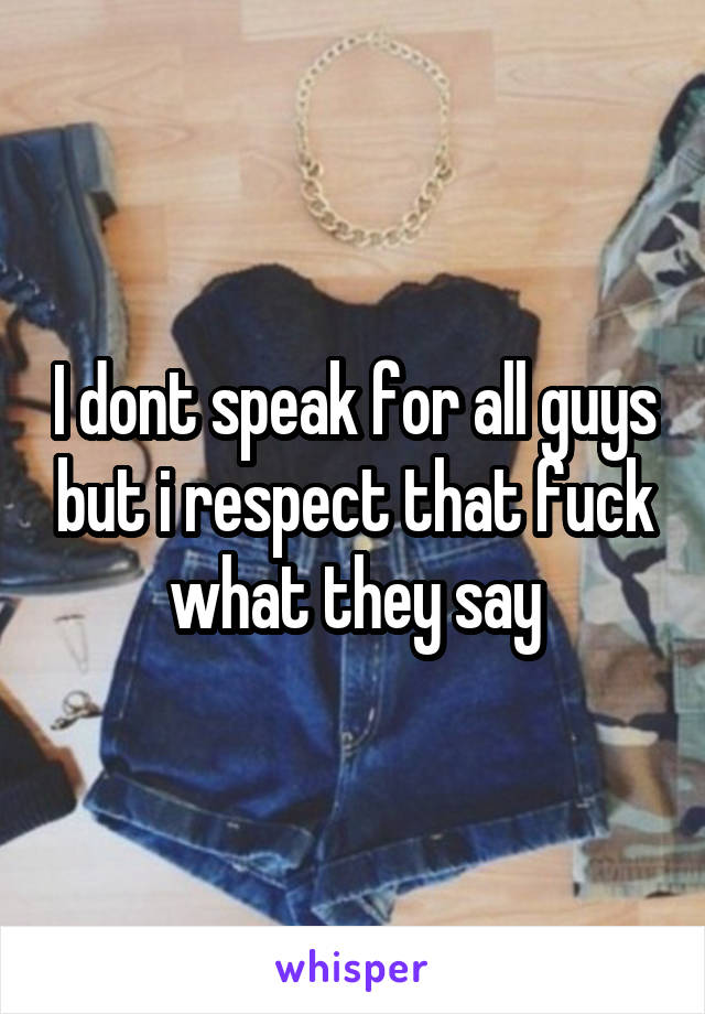 I dont speak for all guys but i respect that fuck what they say