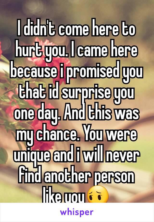 I didn't come here to hurt you. I came here because i promised you that id surprise you one day. And this was my chance. You were unique and i will never find another person like you😔