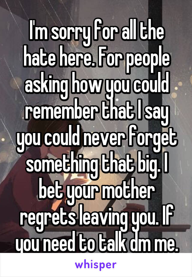 I'm sorry for all the hate here. For people asking how you could remember that I say you could never forget something that big. I bet your mother regrets leaving you. If you need to talk dm me.