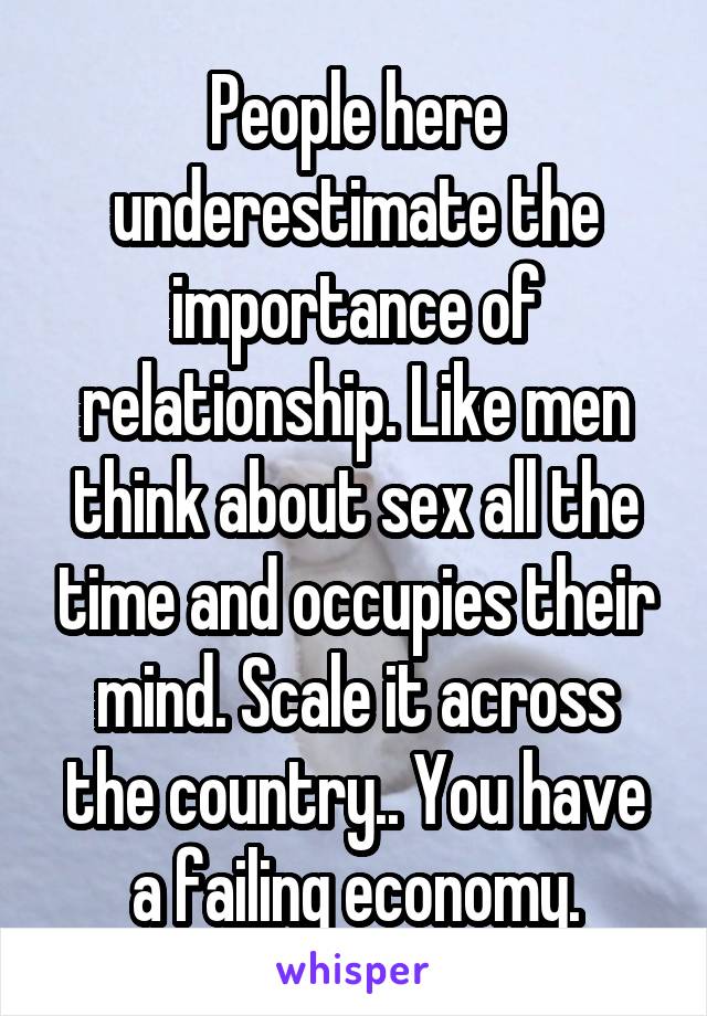 People here underestimate the importance of relationship. Like men think about sex all the time and occupies their mind. Scale it across the country.. You have a failing economy.