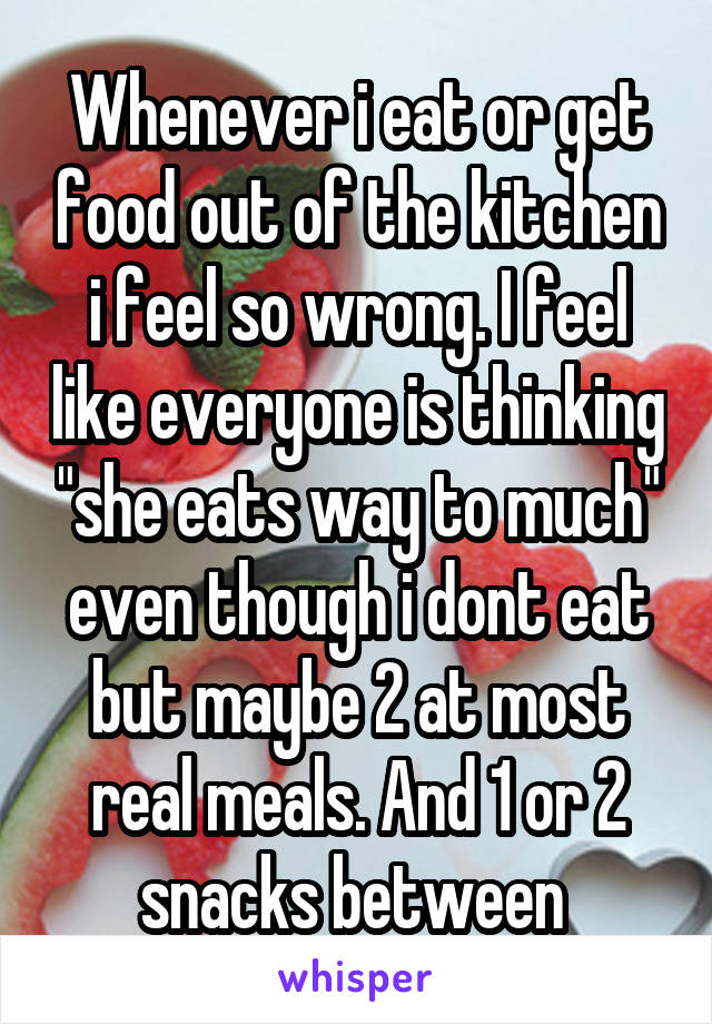 Whenever i eat or get food out of the kitchen i feel so wrong. I feel like everyone is thinking "she eats way to much" even though i dont eat but maybe 2 at most real meals. And 1 or 2 snacks between 