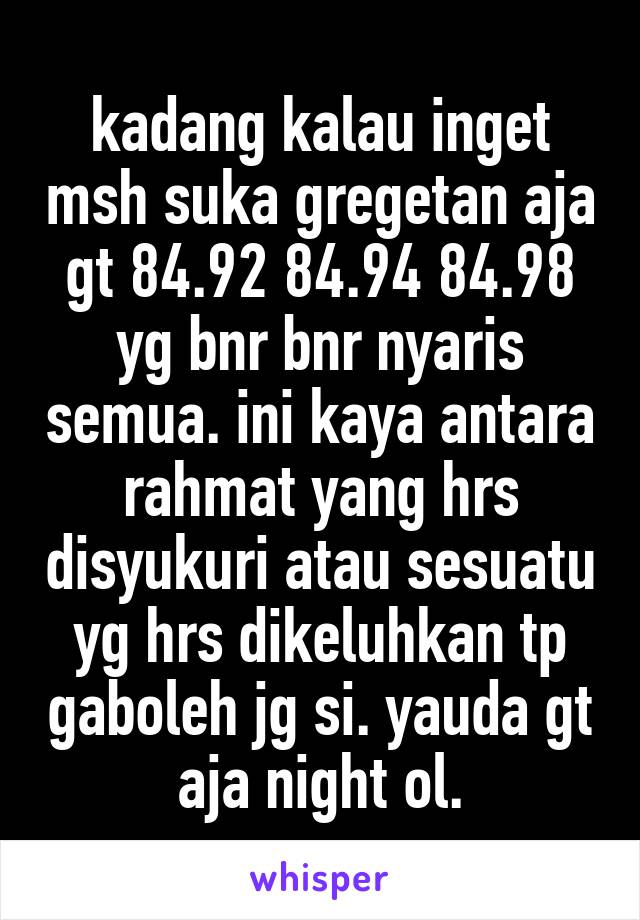 kadang kalau inget msh suka gregetan aja gt 84.92 84.94 84.98 yg bnr bnr nyaris semua. ini kaya antara rahmat yang hrs disyukuri atau sesuatu yg hrs dikeluhkan tp gaboleh jg si. yauda gt aja night ol.