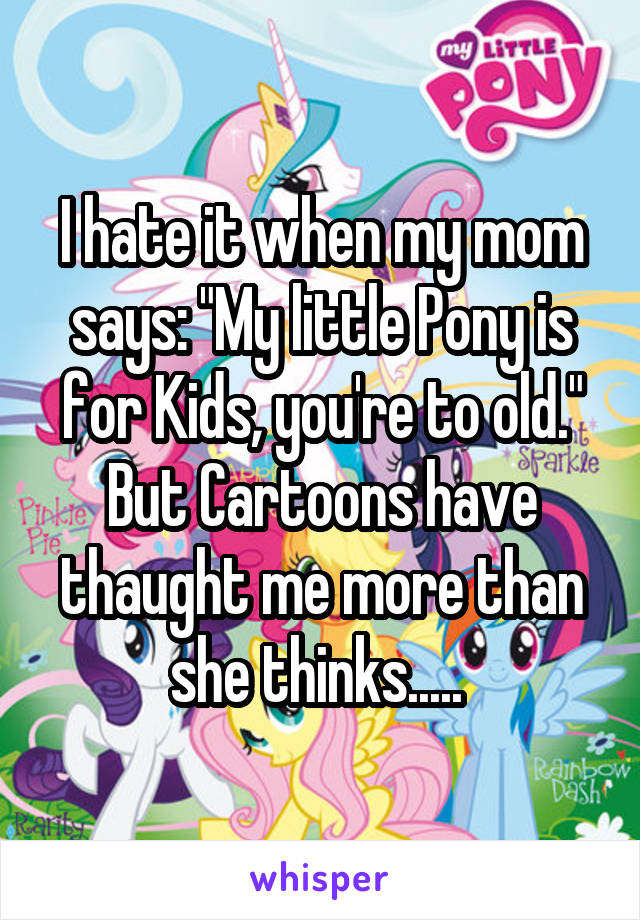 I hate it when my mom says: "My little Pony is for Kids, you're to old." But Cartoons have thaught me more than she thinks..... 