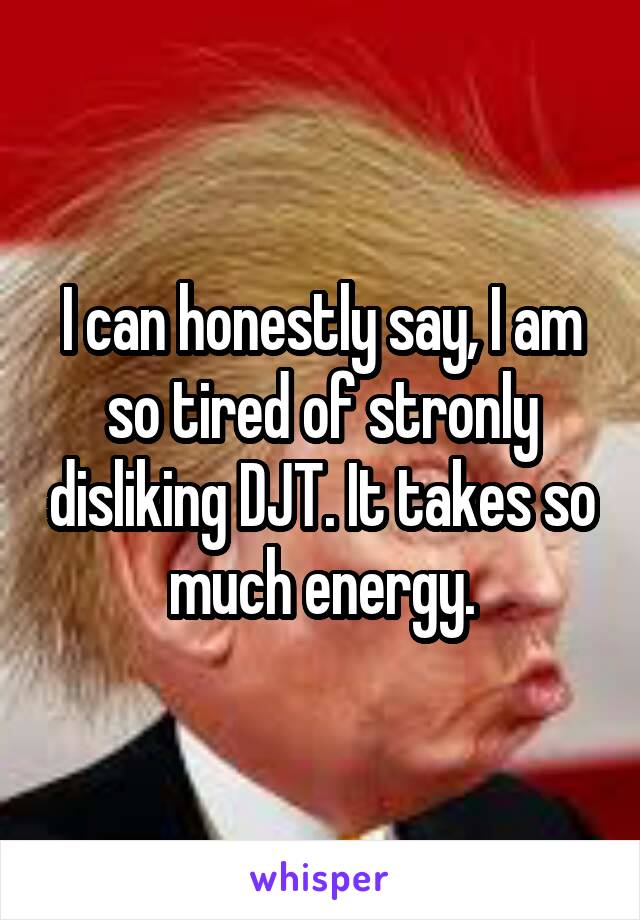 I can honestly say, I am so tired of stronly disliking DJT. It takes so much energy.