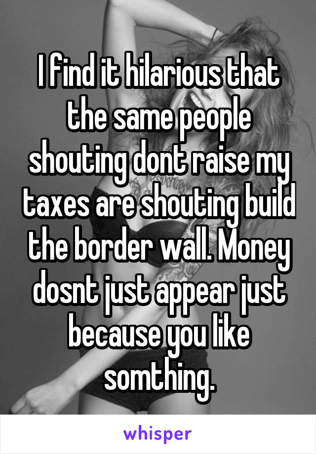 I find it hilarious that the same people shouting dont raise my taxes are shouting build the border wall. Money dosnt just appear just because you like somthing.