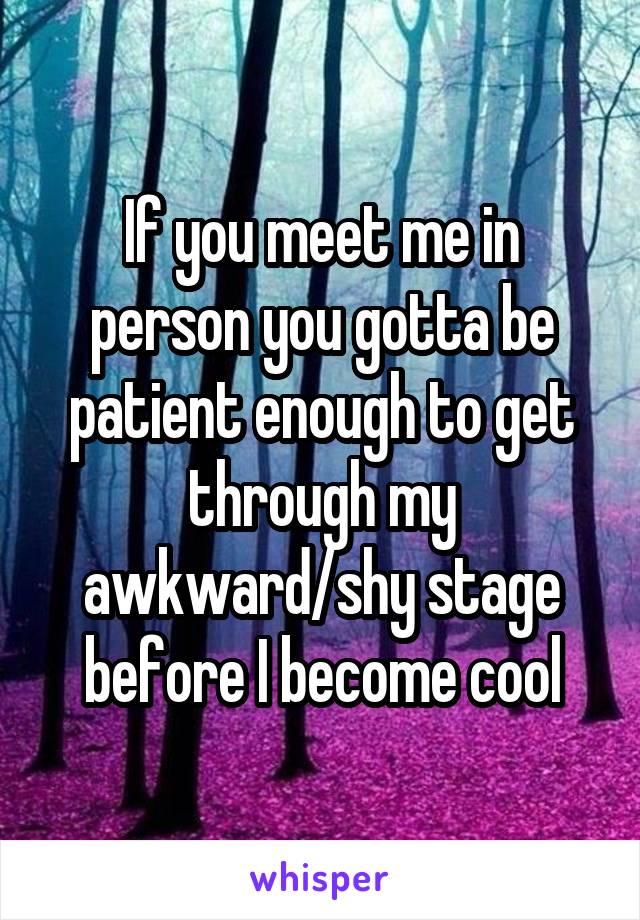 If you meet me in person you gotta be patient enough to get through my awkward/shy stage before I become cool