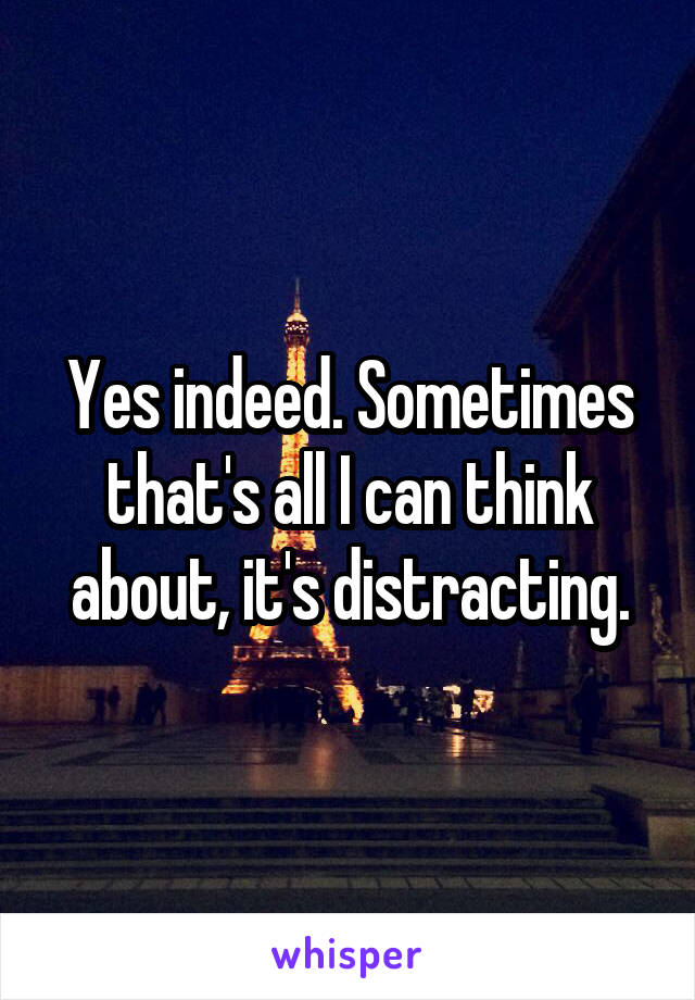 Yes indeed. Sometimes that's all I can think about, it's distracting.