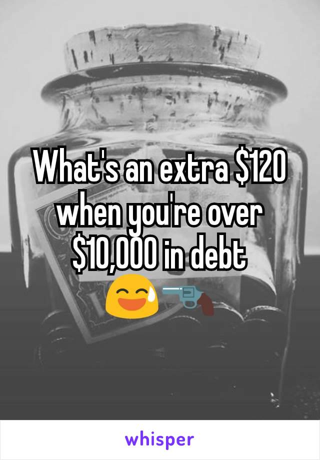 What's an extra $120 when you're over $10,000 in debt
😅🔫