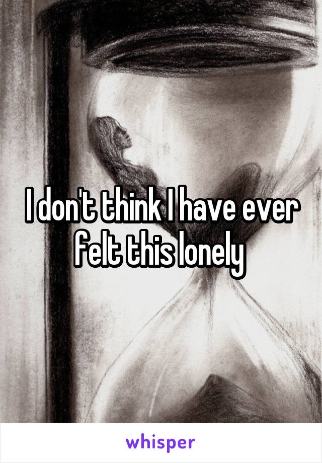 I don't think I have ever felt this lonely 