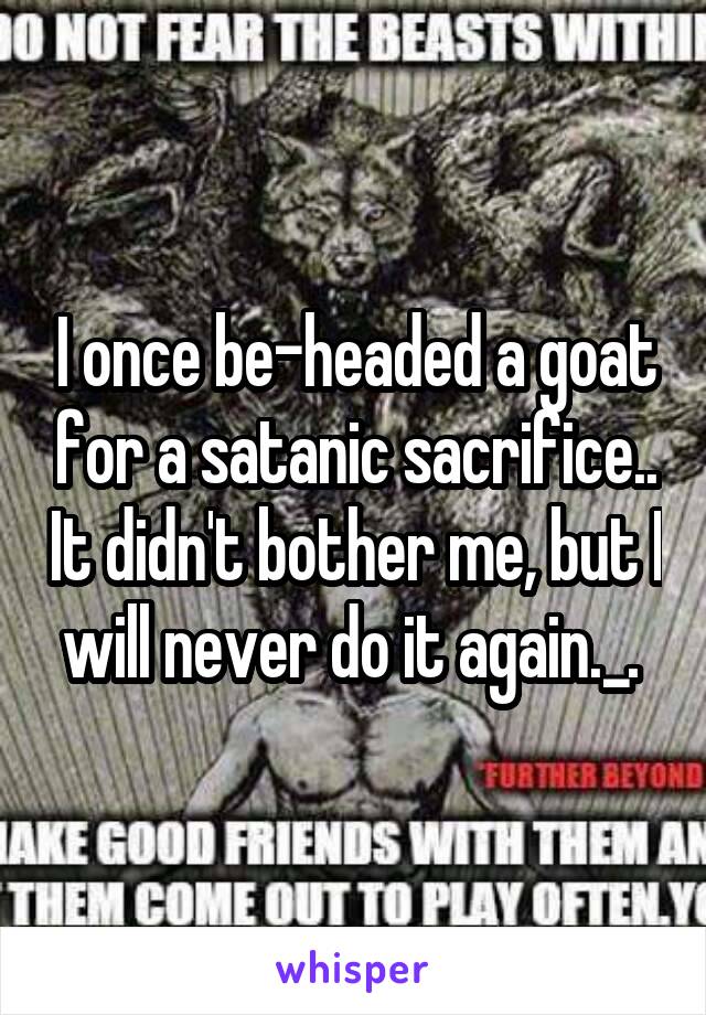 I once be-headed a goat for a satanic sacrifice.. It didn't bother me, but I will never do it again._. 