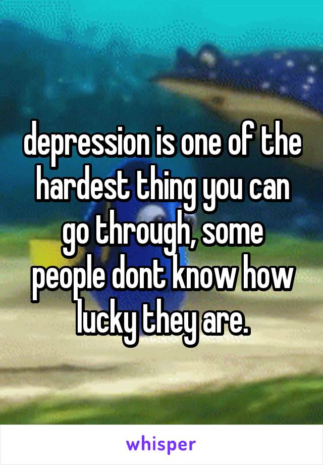 depression is one of the hardest thing you can go through, some
people dont know how lucky they are.