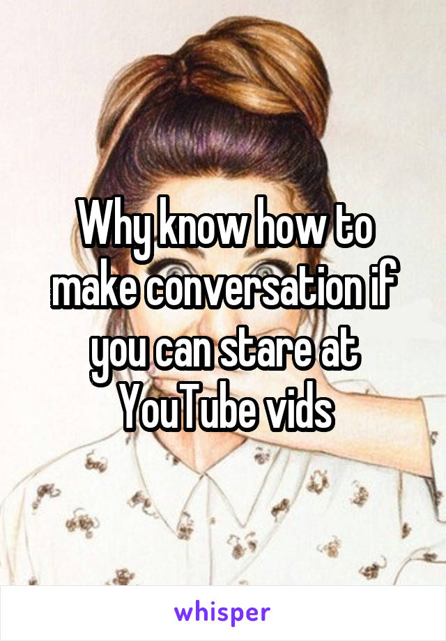 Why know how to make conversation if you can stare at YouTube vids