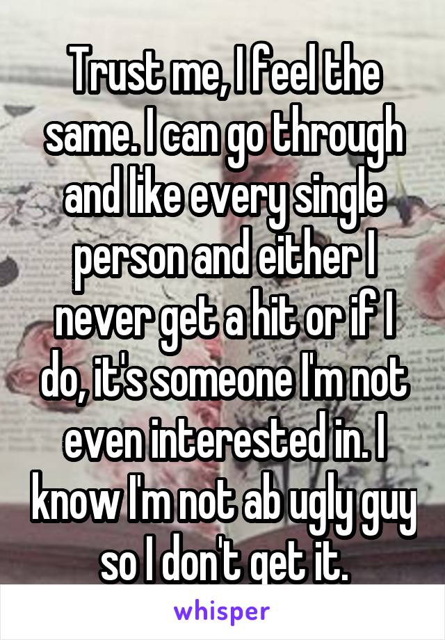 Trust me, I feel the same. I can go through and like every single person and either I never get a hit or if I do, it's someone I'm not even interested in. I know I'm not ab ugly guy so I don't get it.