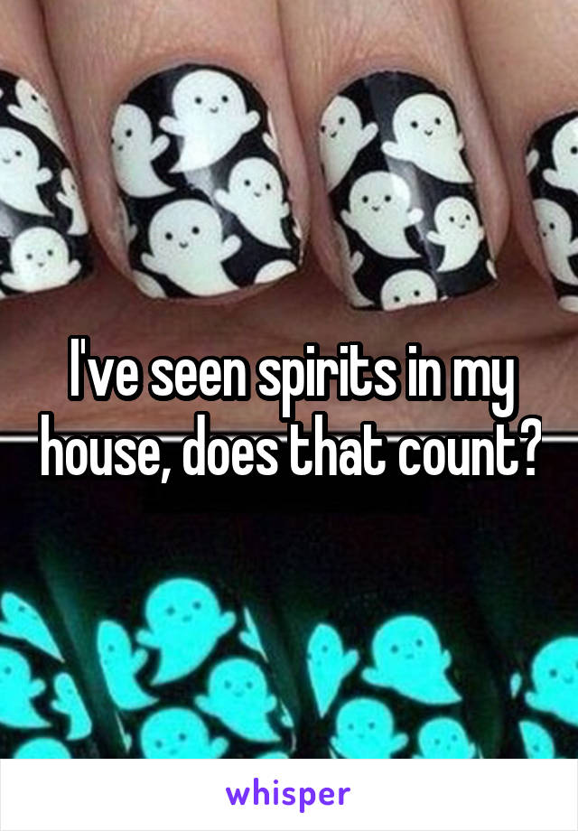 I've seen spirits in my house, does that count?