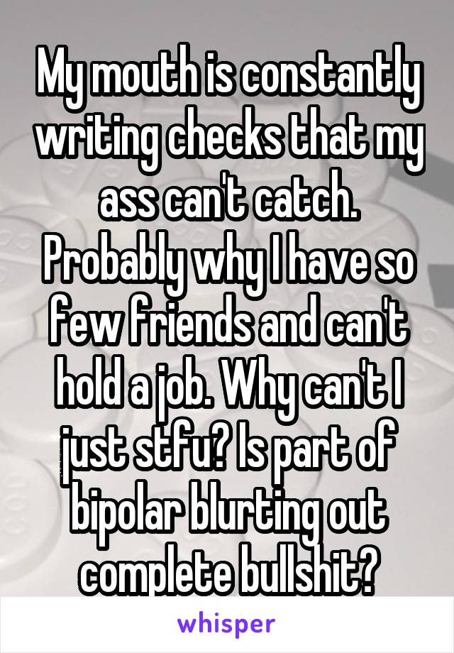 My mouth is constantly writing checks that my ass can't catch. Probably why I have so few friends and can't hold a job. Why can't I just stfu? Is part of bipolar blurting out complete bullshit?