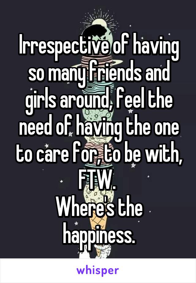 Irrespective of having so many friends and girls around, feel the need of having the one to care for, to be with, FTW. 
Where's the happiness.