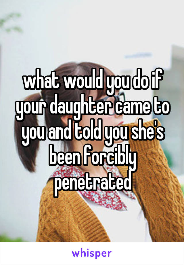 what would you do if your daughter came to you and told you she's been forcibly penetrated