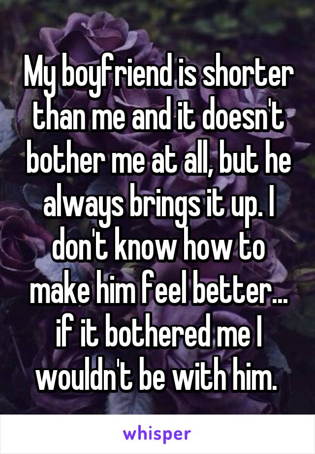 My boyfriend is shorter than me and it doesn't bother me at all, but he always brings it up. I don't know how to make him feel better... if it bothered me I wouldn't be with him. 