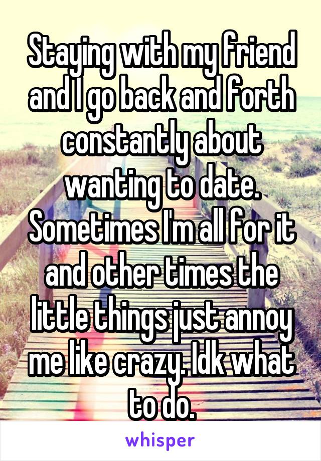 Staying with my friend and I go back and forth constantly about wanting to date. Sometimes I'm all for it and other times the little things just annoy me like crazy. Idk what to do.