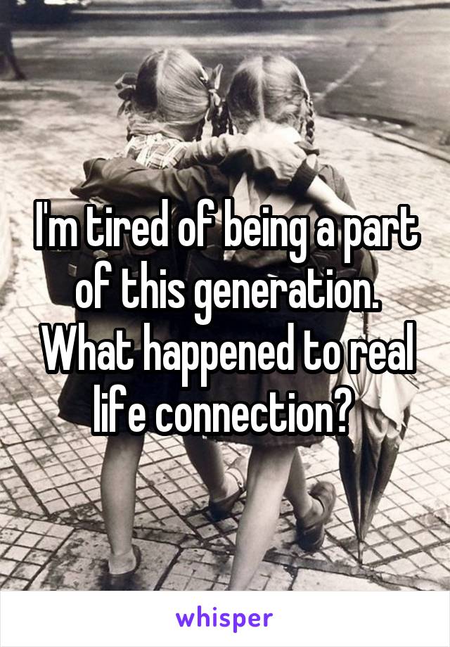 I'm tired of being a part of this generation. What happened to real life connection? 