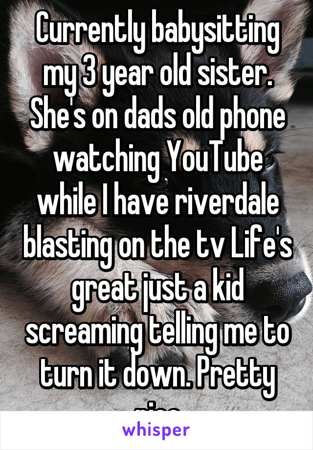 Currently babysitting my 3 year old sister. She's on dads old phone watching YouTube while I have riverdale blasting on the tv Life's great just a kid screaming telling me to turn it down. Pretty nice