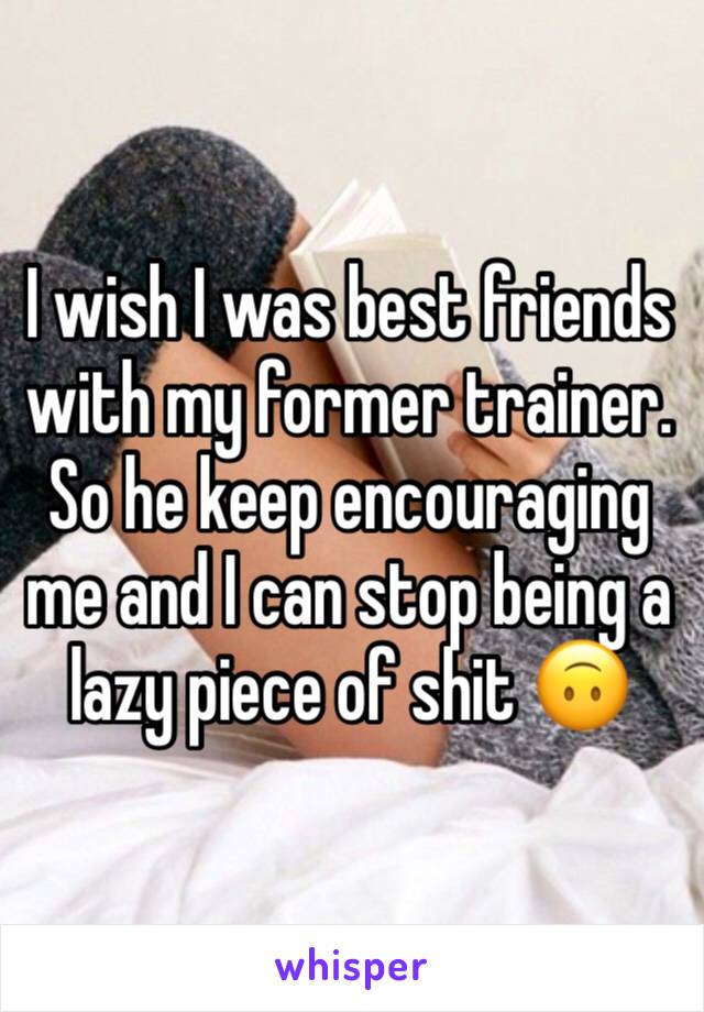 I wish I was best friends with my former trainer. So he keep encouraging me and I can stop being a lazy piece of shit 🙃