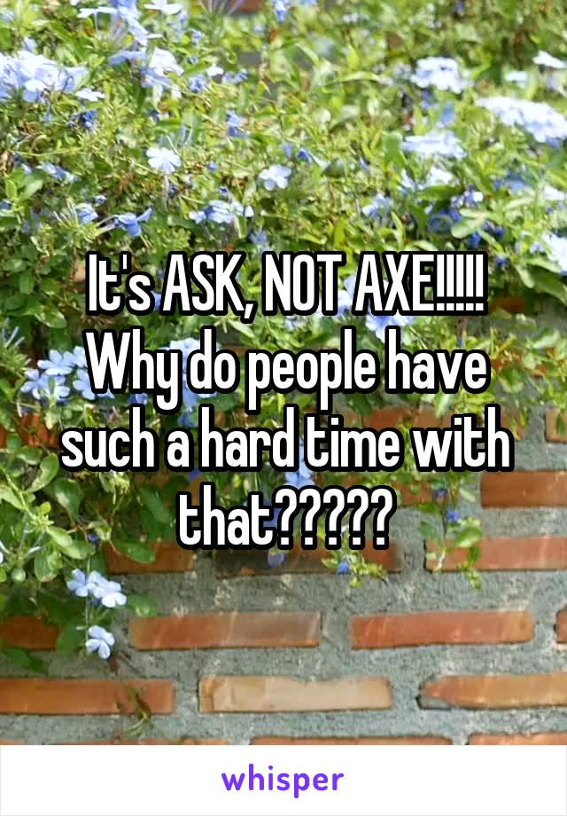 It's ASK, NOT AXE!!!!!
Why do people have such a hard time with that?????