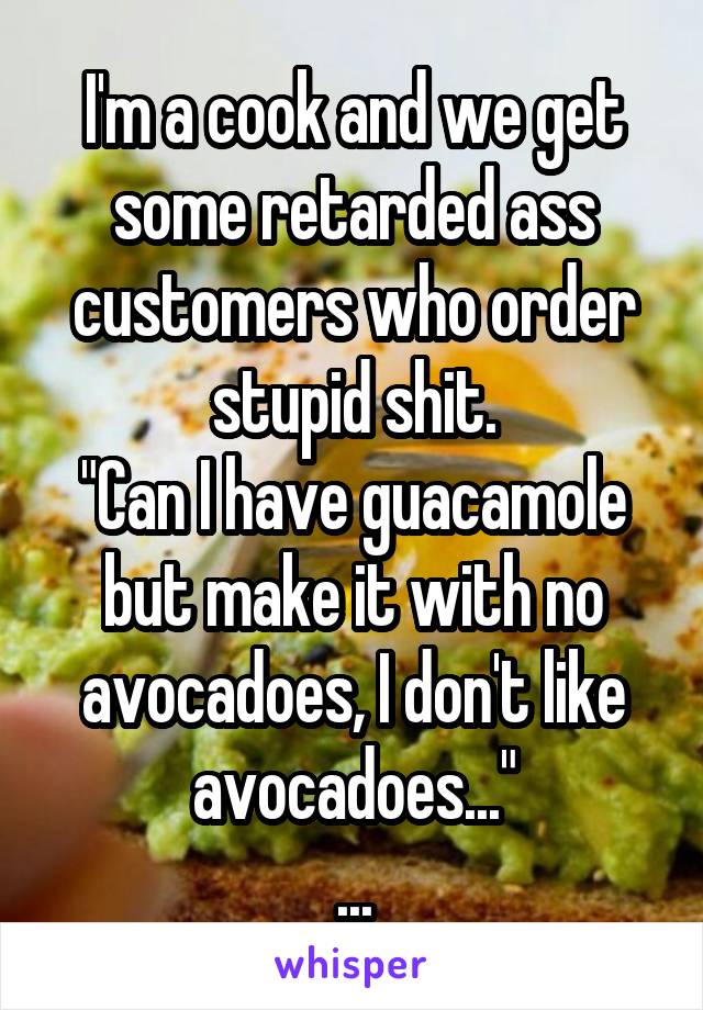 I'm a cook and we get some retarded ass customers who order stupid shit.
"Can I have guacamole but make it with no avocadoes, I don't like avocadoes..."
...