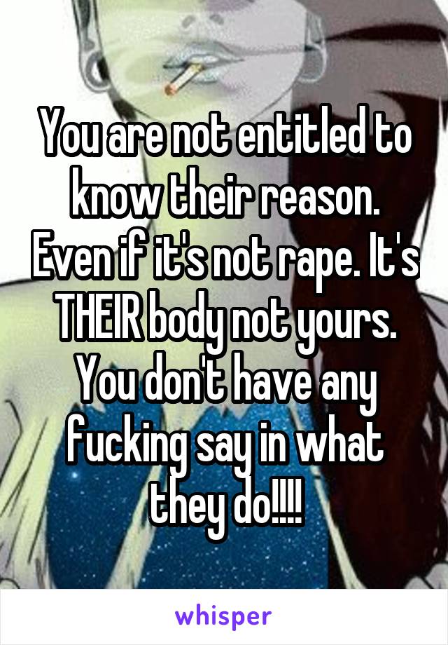 You are not entitled to know their reason. Even if it's not rape. It's THEIR body not yours. You don't have any fucking say in what they do!!!!