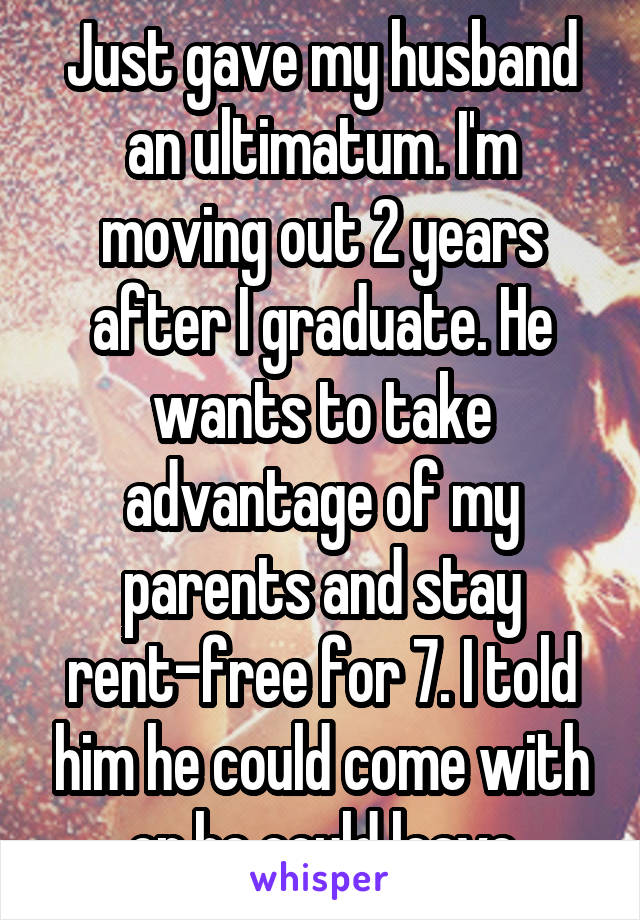 Just gave my husband an ultimatum. I'm moving out 2 years after I graduate. He wants to take advantage of my parents and stay rent-free for 7. I told him he could come with or he could leave