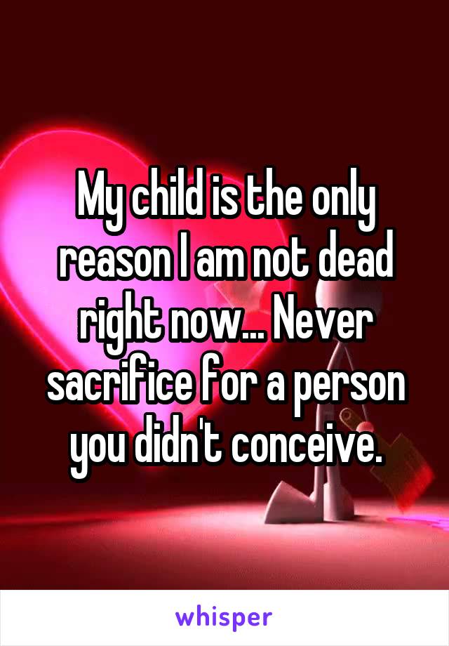 My child is the only reason I am not dead right now... Never sacrifice for a person you didn't conceive.