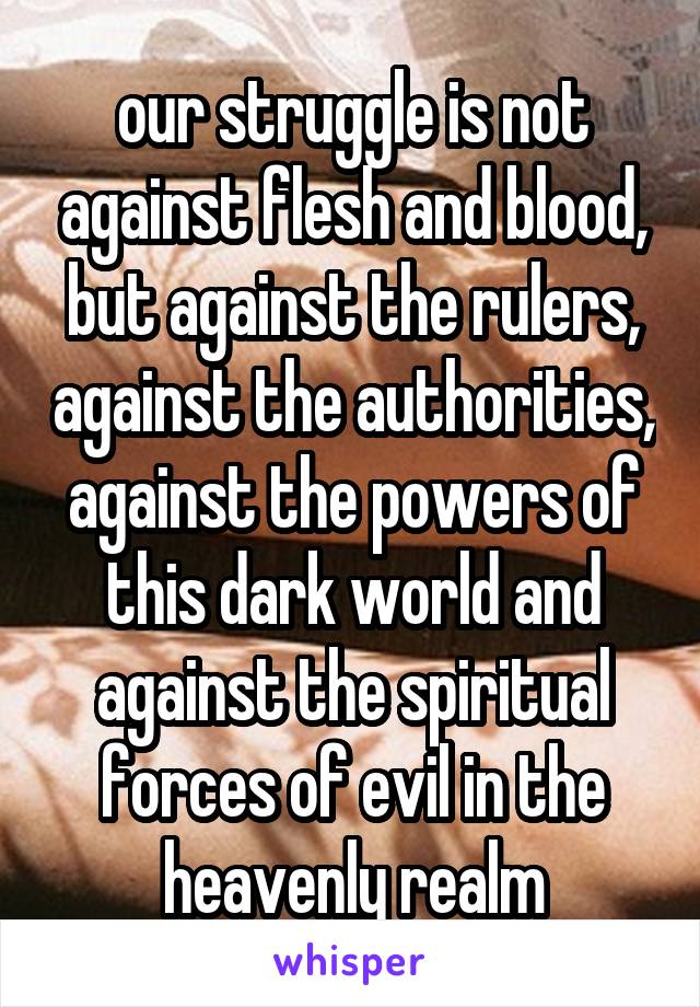 our struggle is not against flesh and blood, but against the rulers, against the authorities, against the powers of this dark world and against the spiritual forces of evil in the heavenly realm