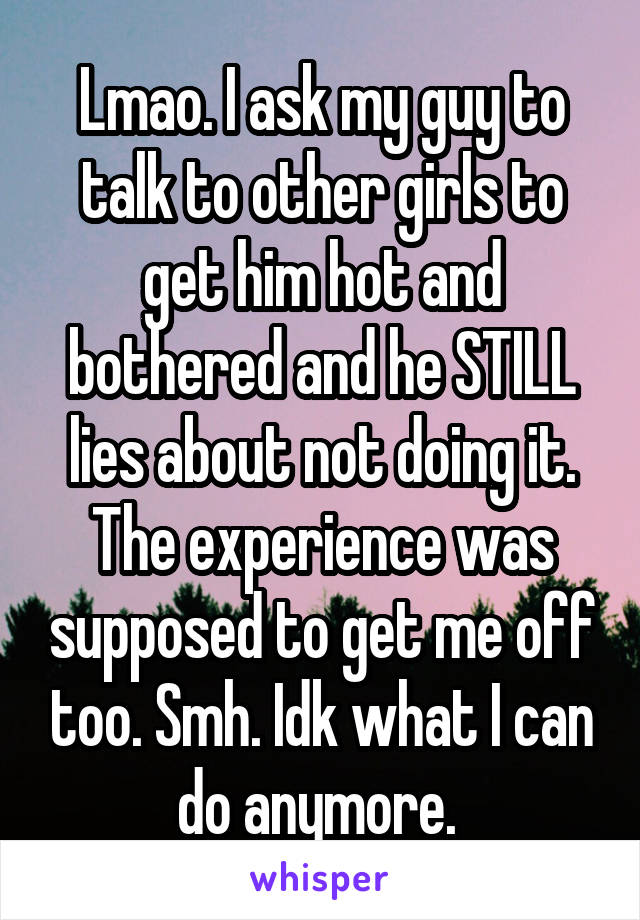 Lmao. I ask my guy to talk to other girls to get him hot and bothered and he STILL lies about not doing it. The experience was supposed to get me off too. Smh. Idk what I can do anymore. 