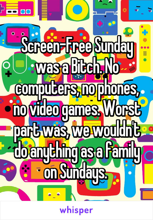 Screen-Free Sunday was a Bitch. No computers, no phones, no video games. Worst part was, we wouldn't do anything as a family on Sundays. 