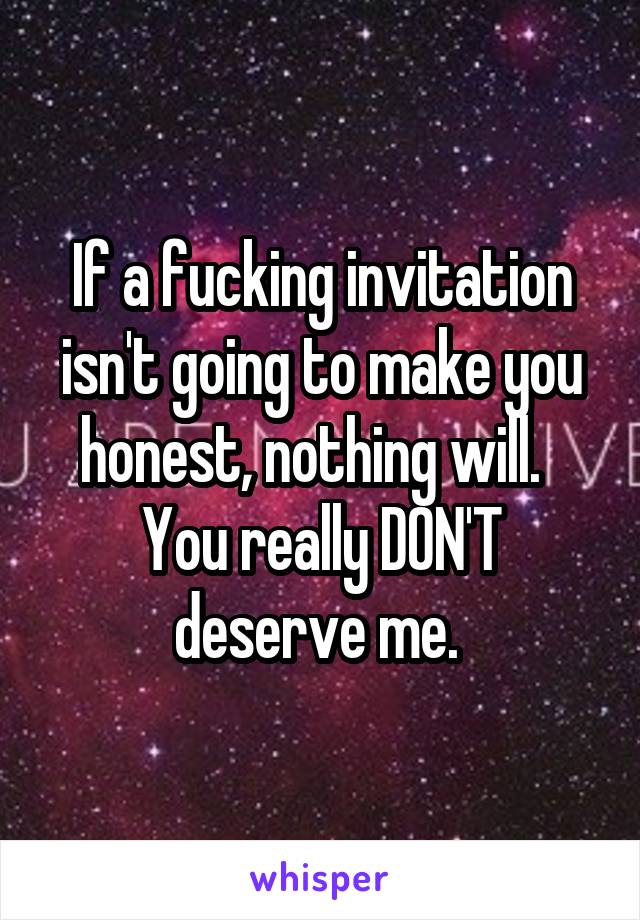 If a fucking invitation isn't going to make you honest, nothing will.  
You really DON'T deserve me. 