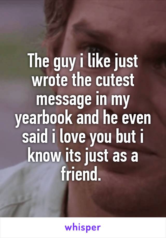 The guy i like just wrote the cutest message in my yearbook and he even said i love you but i know its just as a friend. 