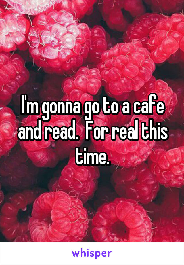 I'm gonna go to a cafe and read.  For real this time.